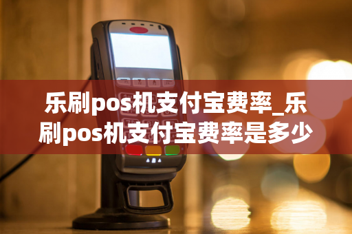 乐刷pos机支付宝费率_乐刷pos机支付宝费率是多少