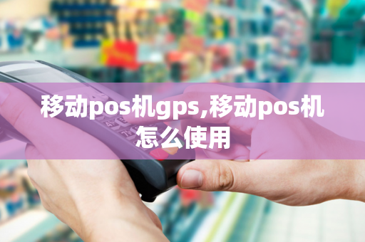 移动pos机gps,移动pos机怎么使用