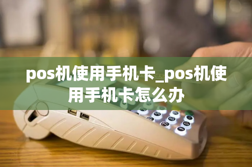 pos机使用手机卡_pos机使用手机卡怎么办