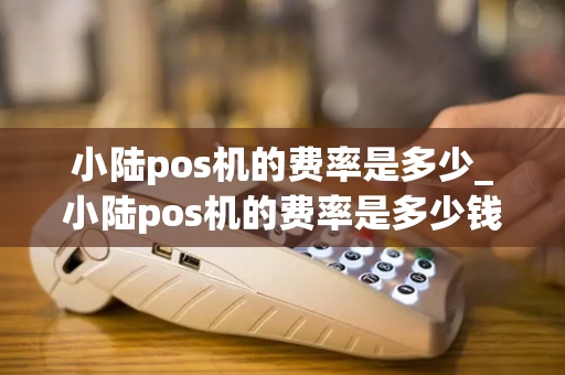 小陆pos机的费率是多少_小陆pos机的费率是多少钱