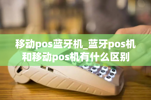 移动pos蓝牙机_蓝牙pos机和移动pos机有什么区别