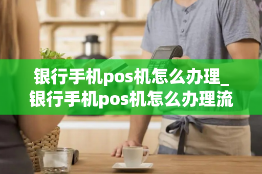 银行手机pos机怎么办理_银行手机pos机怎么办理流程