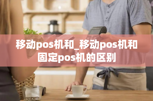 移动pos机和_移动pos机和固定pos机的区别