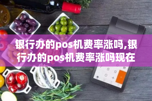 银行办的pos机费率涨吗,银行办的pos机费率涨吗现在