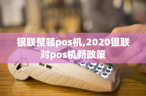 银联整顿pos机,2020银联对pos机新政策