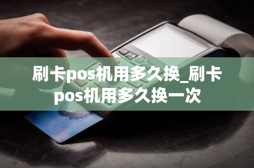 刷卡pos机用多久换_刷卡pos机用多久换一次