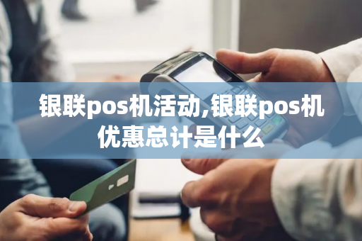 银联pos机活动,银联pos机优惠总计是什么