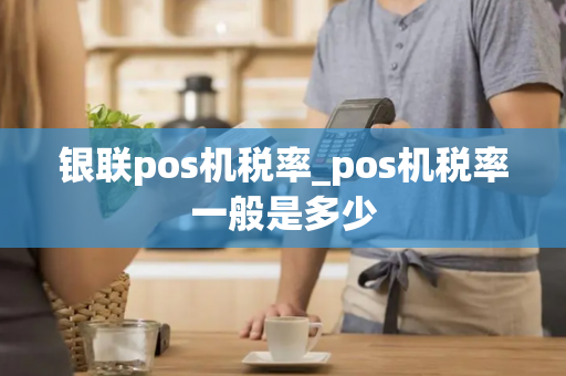 银联pos机税率_pos机税率一般是多少