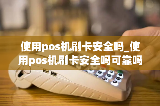 使用pos机刷卡安全吗_使用pos机刷卡安全吗可靠吗