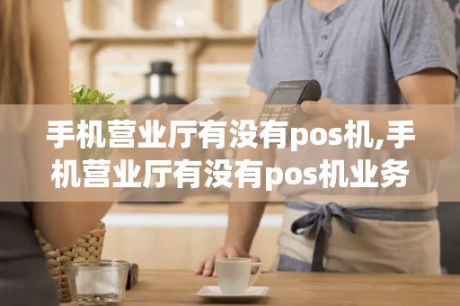 手机营业厅有没有pos机,手机营业厅有没有pos机业务