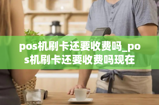 pos机刷卡还要收费吗_pos机刷卡还要收费吗现在