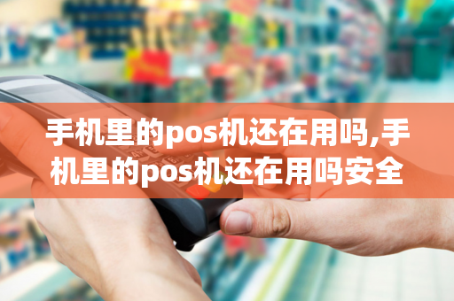 手机里的pos机还在用吗,手机里的pos机还在用吗安全吗