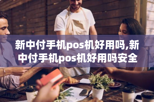 新中付手机pos机好用吗,新中付手机pos机好用吗安全吗