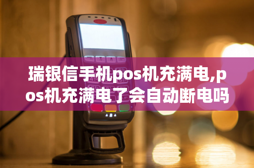 瑞银信手机pos机充满电,pos机充满电了会自动断电吗