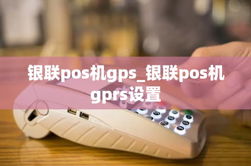 银联pos机gps_银联pos机gprs设置