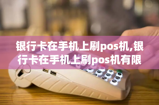 银行卡在手机上刷pos机,银行卡在手机上刷pos机有限额吗