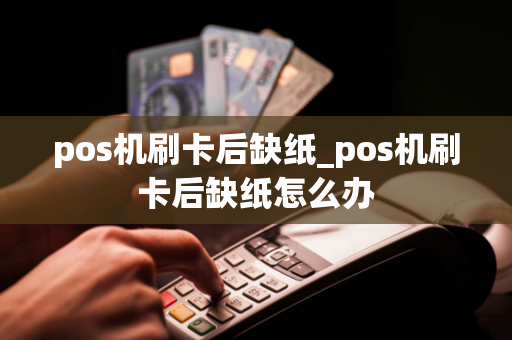 pos机刷卡后缺纸_pos机刷卡后缺纸怎么办