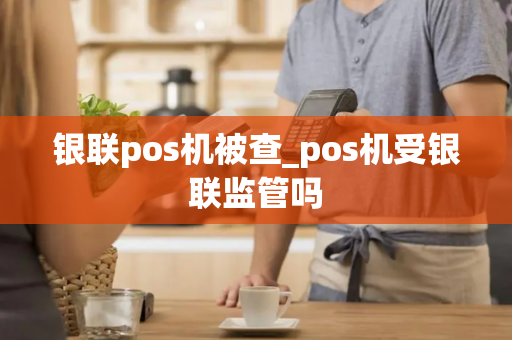 银联pos机被查_pos机受银联监管吗