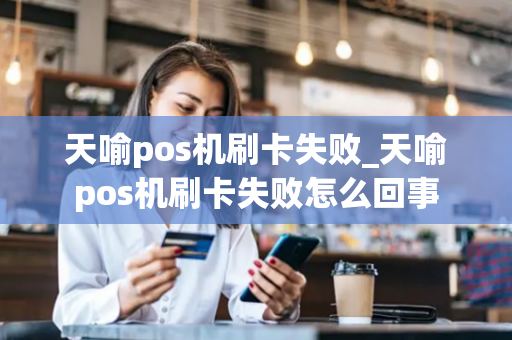 天喻pos机刷卡失败_天喻pos机刷卡失败怎么回事