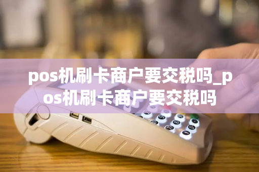 pos机刷卡商户要交税吗_pos机刷卡商户要交税吗