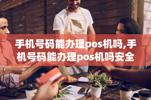 手机号码能办理pos机吗,手机号码能办理pos机吗安全吗