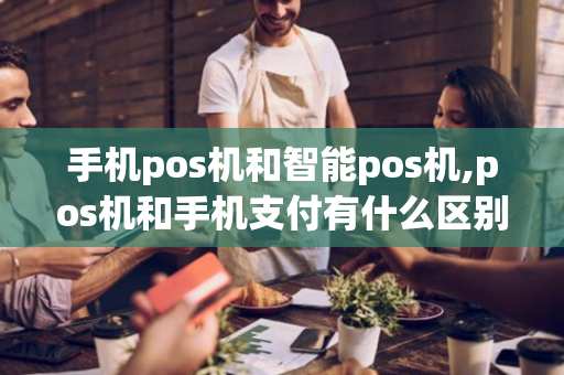 手机pos机和智能pos机,pos机和手机支付有什么区别