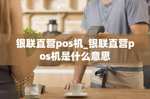 银联直营pos机_银联直营pos机是什么意思