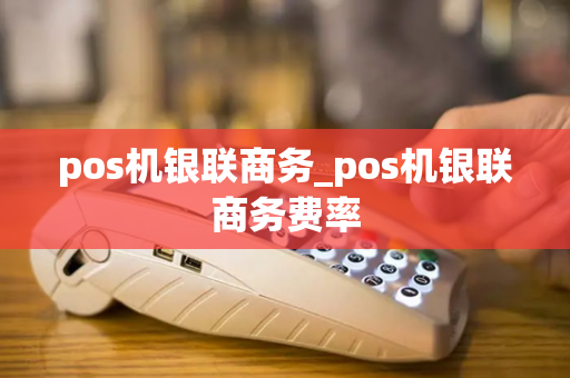 pos机银联商务_pos机银联商务费率