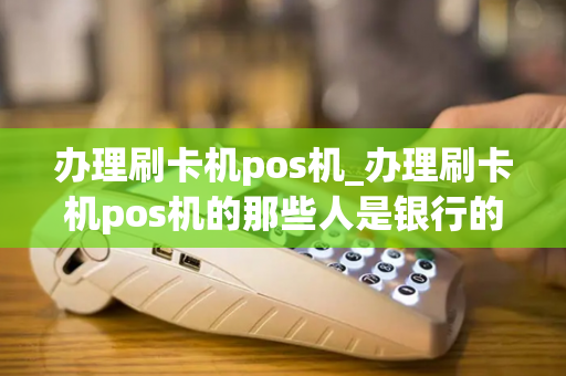 办理刷卡机pos机_办理刷卡机pos机的那些人是银行的工作人员吗