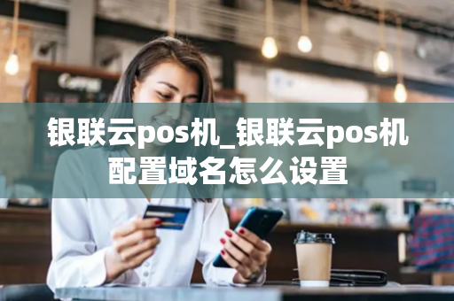 银联云pos机_银联云pos机配置域名怎么设置