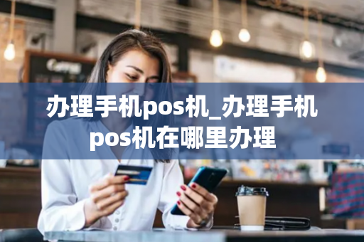 办理手机pos机_办理手机pos机在哪里办理