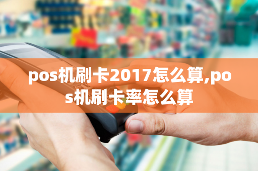 pos机刷卡2017怎么算,pos机刷卡率怎么算