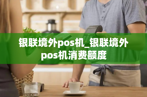 银联境外pos机_银联境外pos机消费额度