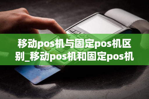 移动pos机与固定pos机区别_移动pos机和固定pos机的区别