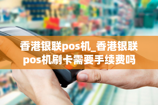 香港银联pos机_香港银联pos机刷卡需要手续费吗