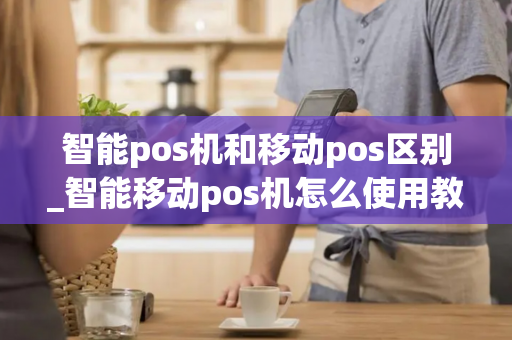 智能pos机和移动pos区别_智能移动pos机怎么使用教程