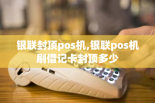 银联封顶pos机,银联pos机刷借记卡封顶多少