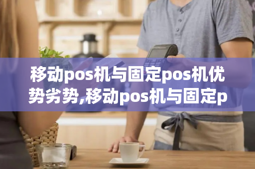 移动pos机与固定pos机优势劣势,移动pos机与固定pos机优势劣势对比