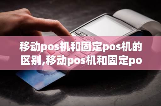 移动pos机和固定pos机的区别,移动pos机和固定pos机的区别是什么