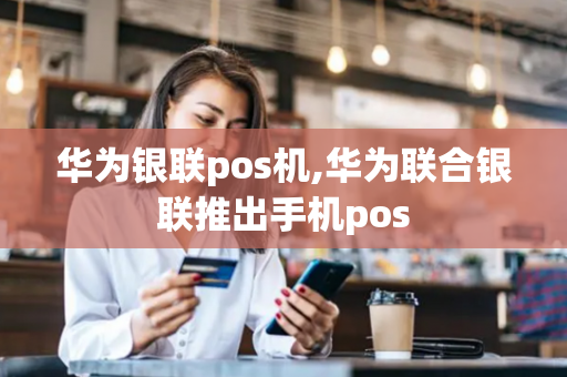 华为银联pos机,华为联合银联推出手机pos