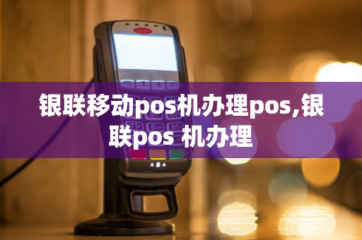 银联移动pos机办理pos,银联pos 机办理