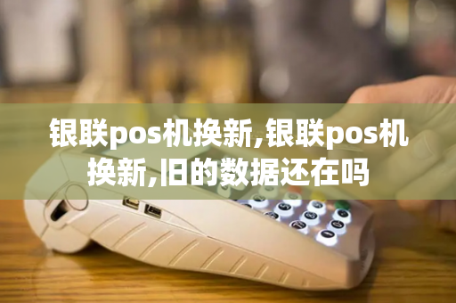 银联pos机换新,银联pos机换新,旧的数据还在吗