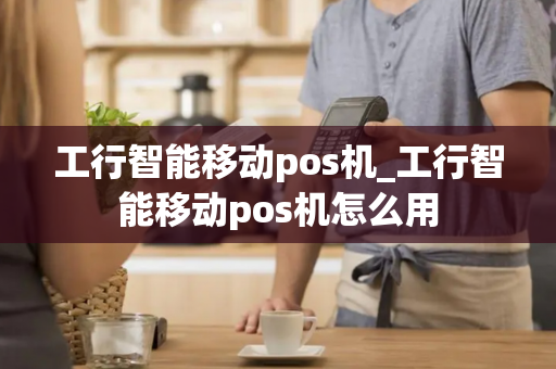 工行智能移动pos机_工行智能移动pos机怎么用