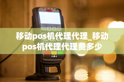 移动pos机代理代理_移动pos机代理代理费多少