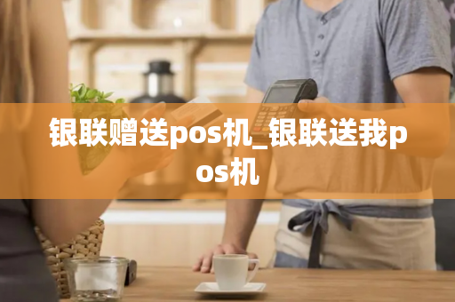 银联赠送pos机_银联送我pos机