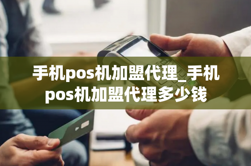 手机pos机加盟代理_手机pos机加盟代理多少钱