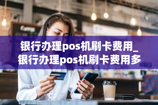 银行办理pos机刷卡费用_银行办理pos机刷卡费用多少