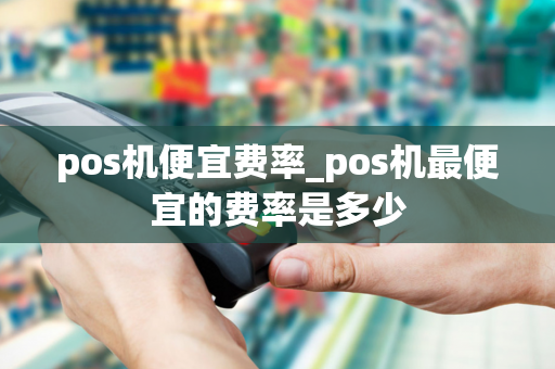 pos机便宜费率_pos机最便宜的费率是多少