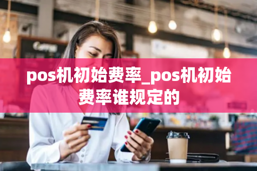 pos机初始费率_pos机初始费率谁规定的