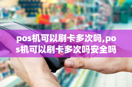 pos机可以刷卡多次吗,pos机可以刷卡多次吗安全吗